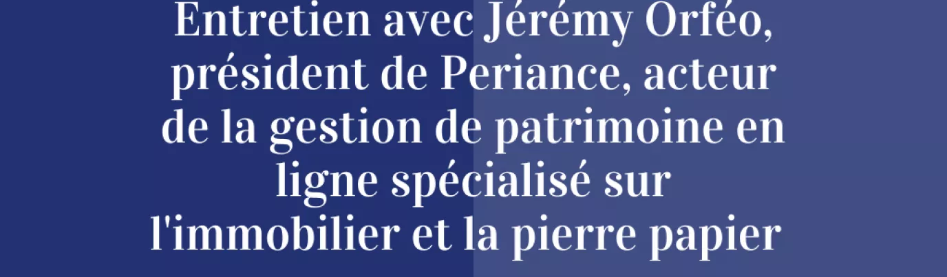 Entretien avec Jérémy Orféo, président de Periance, acteur de la gestion de patrimoine en ligne spécialisé sur l’immobilier et la pierre papier